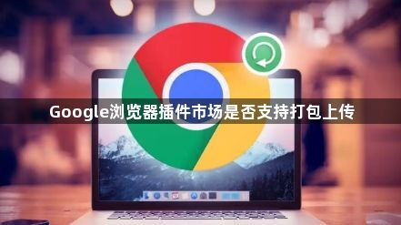 Google浏览器插件市场是否支持打包上传1