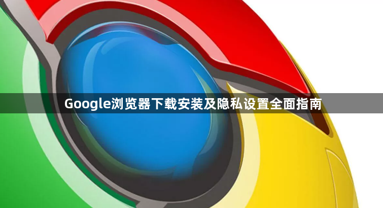 Google浏览器下载安装及隐私设置全面指南1