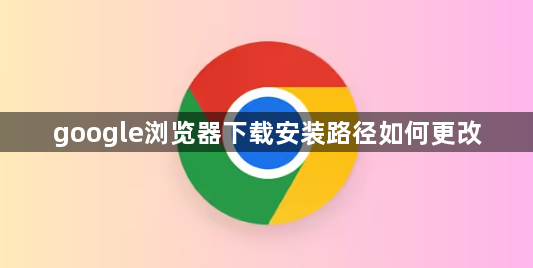 google浏览器下载安装路径如何更改1