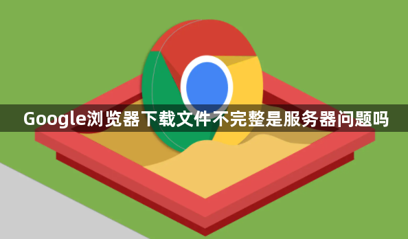 Google浏览器下载文件不完整是服务器问题吗1