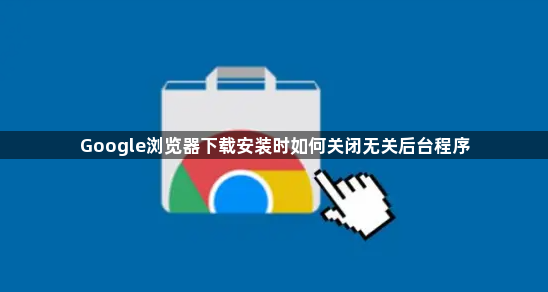 Google浏览器下载安装时如何关闭无关后台程序1