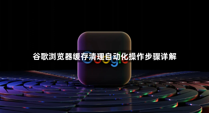 谷歌浏览器缓存清理自动化操作步骤详解1