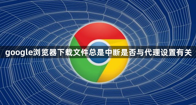 google浏览器下载文件总是中断是否与代理设置有关1