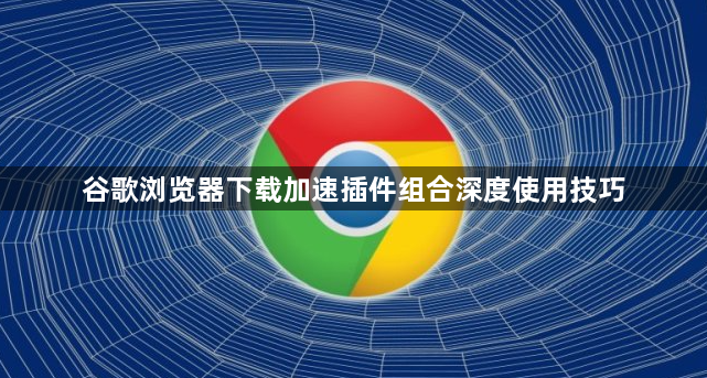 谷歌浏览器下载加速插件组合深度使用技巧1